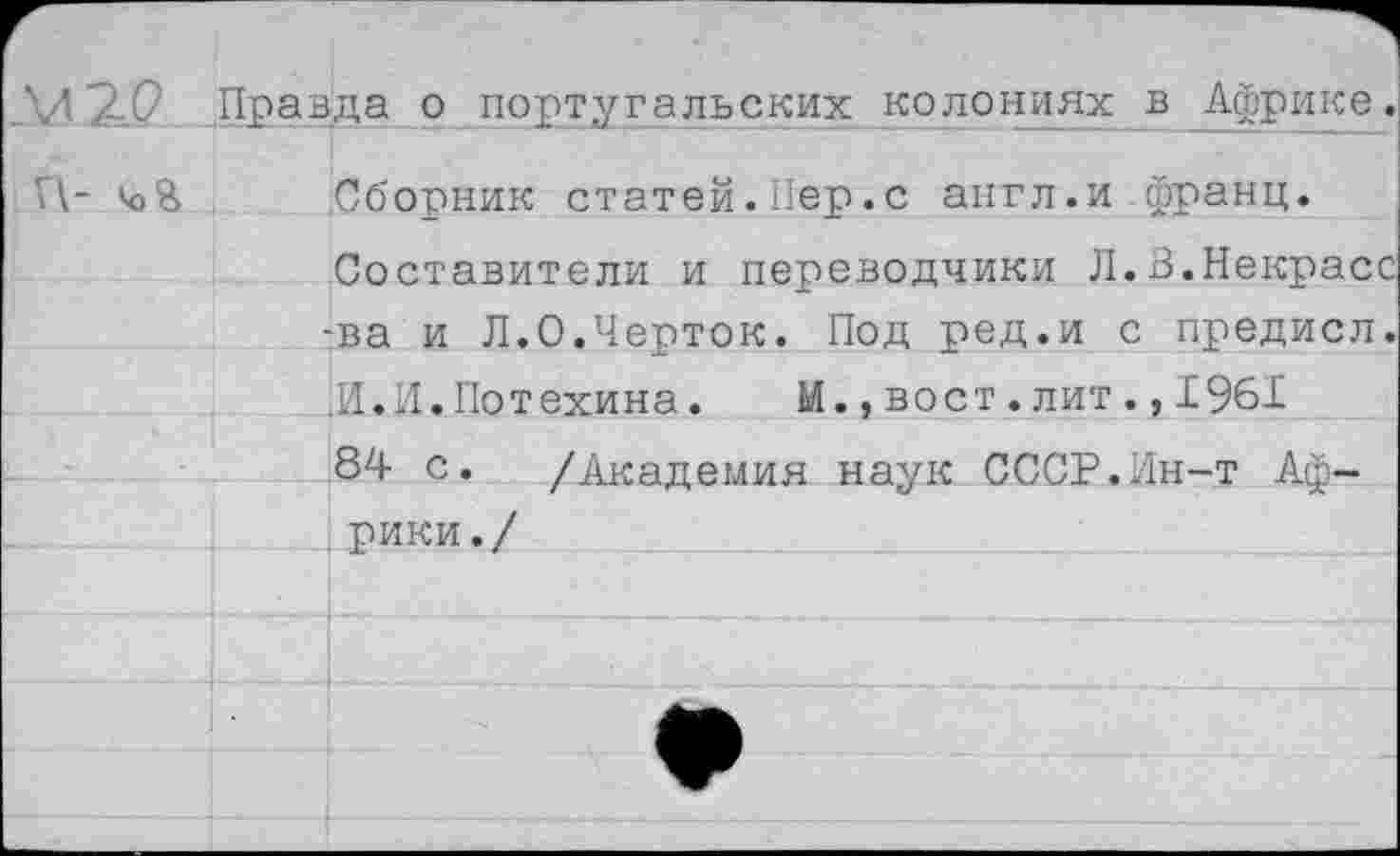 ﻿Правда о португальских колониях в Африке.
П-	Сборник статей. Пер.с англ.и франц.
Составители и переводчики Л.В.Некрасс -ва и Л.О.Черток. Под ред.и с предисл. .И.И.Потехина.	И.,вост.лит.,1961
84 с. /Академия наук СССР.Ин-т Африки./	________